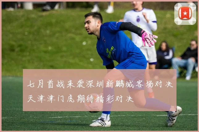 七月首战来袭深圳新鹏城客场对决天津津门虎期待精彩对决