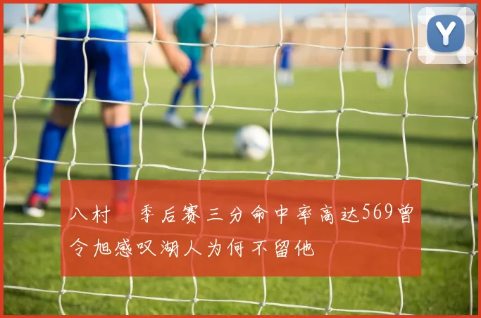八村塁季后赛三分命中率高达569曾令旭感叹湖人为何不留他