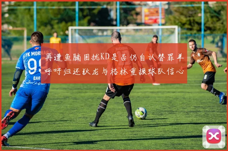 再遭鱼腩困扰KD是否仍自认替罪羊呼吁归还狄龙与格林重振球队信心