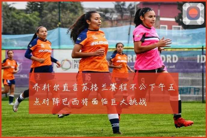 乔科尔直言苏格兰赛程不公下午五点对阵巴西将面临巨大挑战