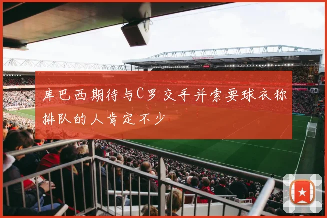 库巴西期待与C罗交手并索要球衣称排队的人肯定不少