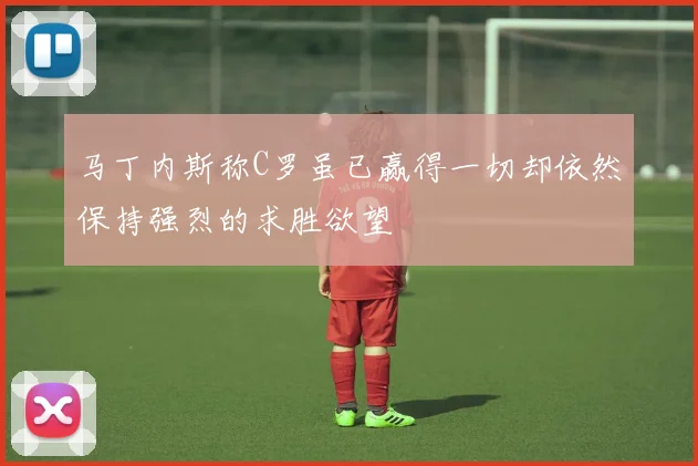 马丁内斯称C罗虽已赢得一切却依然保持强烈的求胜欲望