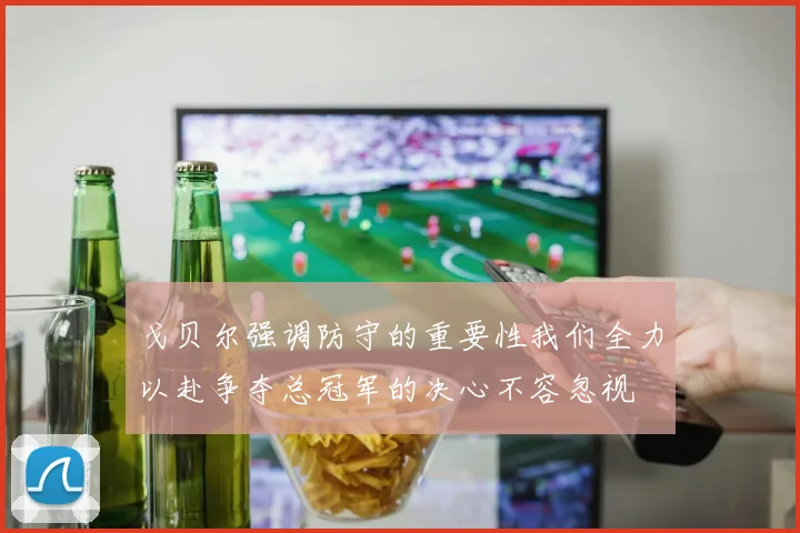 戈贝尔强调防守的重要性我们全力以赴争夺总冠军的决心不容忽视