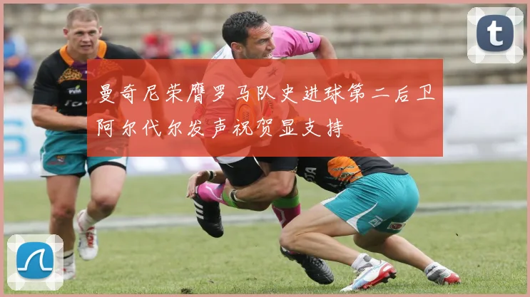 曼奇尼荣膺罗马队史进球第二后卫阿尔代尔发声祝贺显支持