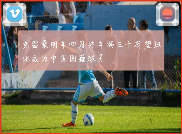 克雷桑明年四月将年满三十有望归化成为中国国籍球员