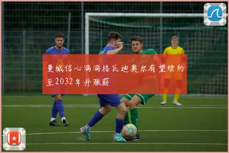 曼城信心满满格瓦迪奥尔有望续约至2032年并涨薪