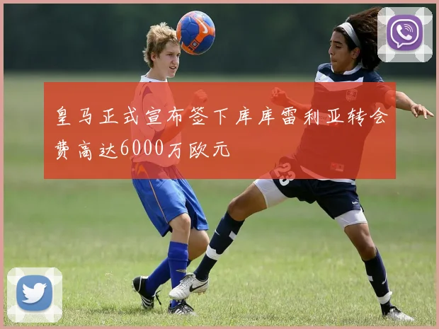 皇马正式宣布签下库库雷利亚转会费高达6000万欧元
