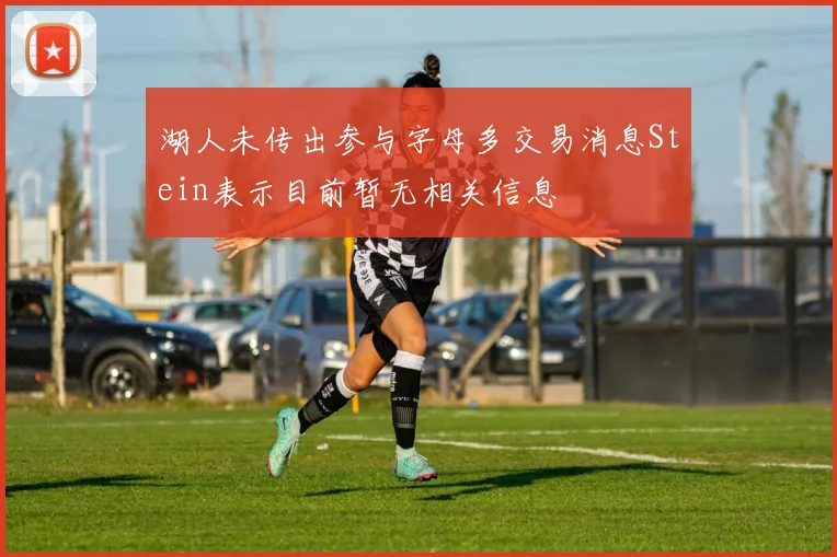湖人未传出参与字母多交易消息Stein表示目前暂无相关信息