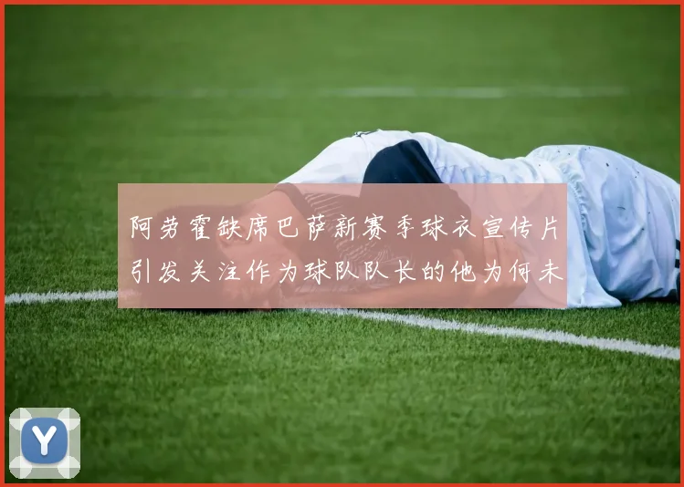 阿劳霍缺席巴萨新赛季球衣宣传片引发关注作为球队队长的他为何未现身