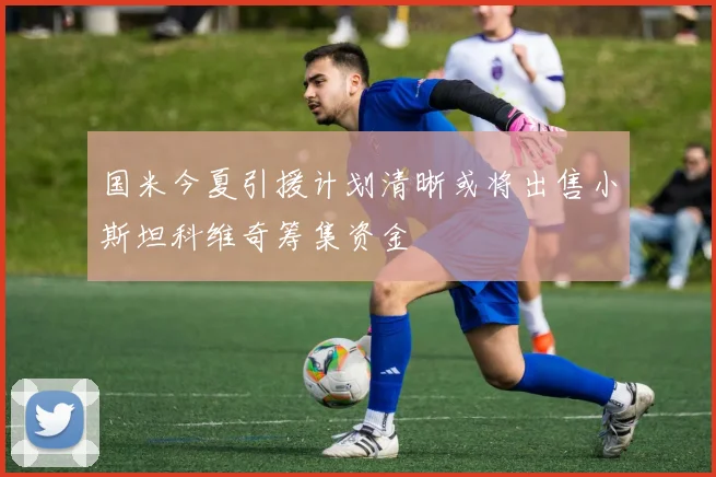 国米今夏引援计划清晰或将出售小斯坦科维奇筹集资金
