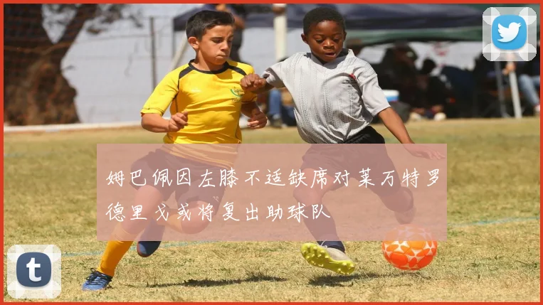 姆巴佩因左膝不适缺席对莱万特罗德里戈或将复出助球队