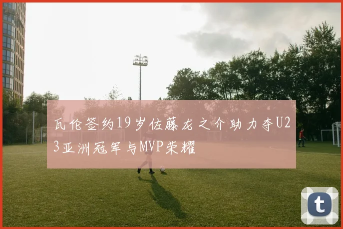 瓦伦签约19岁佐藤龙之介助力夺U23亚洲冠军与MVP荣耀