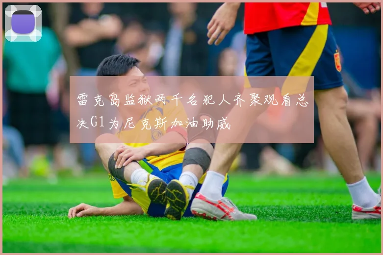 雷克岛监狱两千名犯人齐聚观看总决G1为尼克斯加油助威