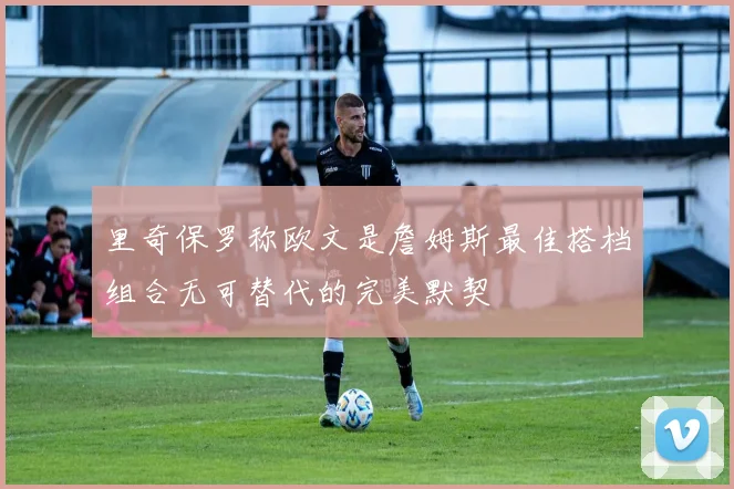 里奇保罗称欧文是詹姆斯最佳搭档组合无可替代的完美默契