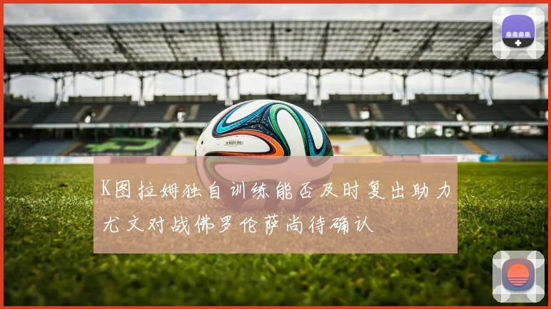 K图拉姆独自训练能否及时复出助力尤文对战佛罗伦萨尚待确认
