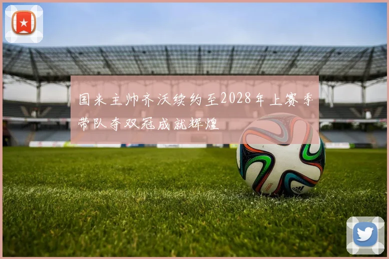 国米主帅齐沃续约至2028年上赛季带队夺双冠成就辉煌