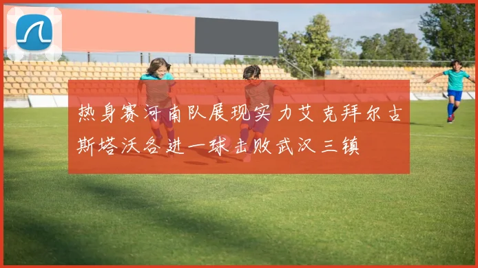 热身赛河南队展现实力艾克拜尔古斯塔沃各进一球击败武汉三镇