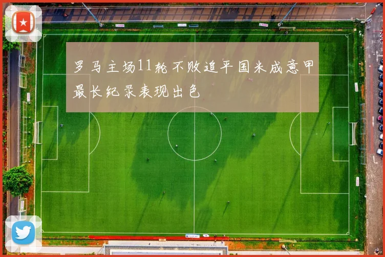罗马主场11轮不败追平国米成意甲最长纪录表现出色