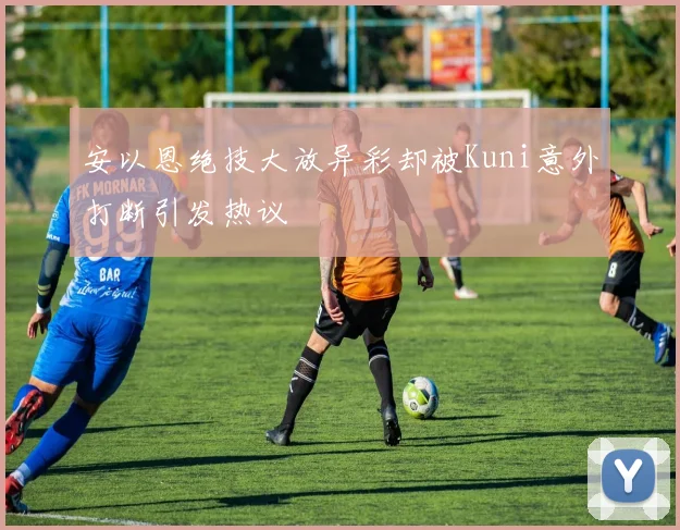安以恩绝技大放异彩却被Kuni意外打断引发热议