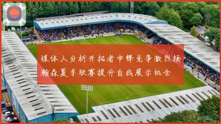 媒体人分析开拓者中锋竞争激烈杨瀚森夏季联赛提升自我展示机会