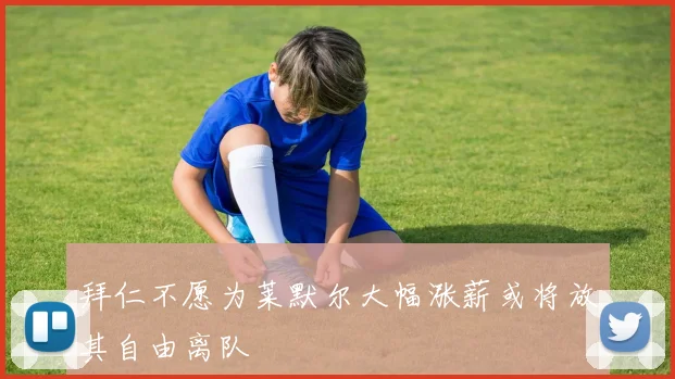 拜仁不愿为莱默尔大幅涨薪或将放其自由离队