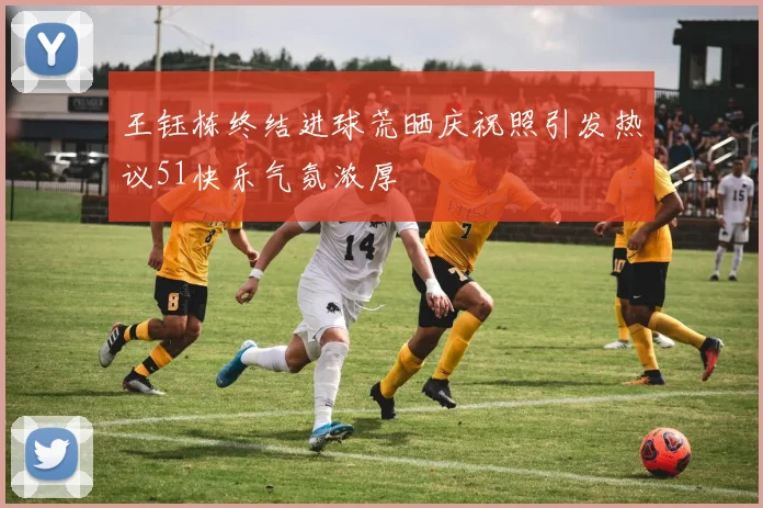 王钰栋终结进球荒晒庆祝照引发热议51快乐气氛浓厚