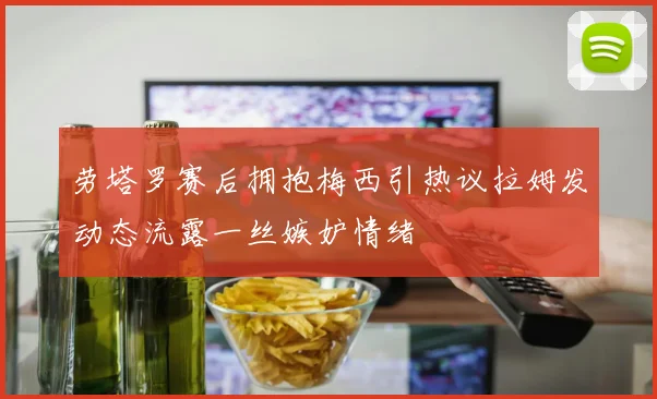 劳塔罗赛后拥抱梅西引热议拉姆发动态流露一丝嫉妒情绪